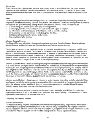 Recruitment
When the supervising agency does not have an approved family for an available child (i.e., there is not an
interested or approved foster parent or relative family), efforts must be made to locate/recruit an approved
family using all available resources. This shall include contacting other local DHS offices or private adoption
agencies.

MARE
The Michigan Adoption Resource Exchange (MARE) is a contracted adoption recruitment program that is a
cooperative effort between Family Services and Children’s Aid and DHS. The MARE office provides a variety of
services with the goal of matching waiting children with identified families. These services include:
●    A photo listing and website (www.mare.org) of waiting children.
●    A tracking system for permanent court and state wards with a goal of adoption.
●    An information and referral source for families who wish to consider adopting.
●    Involvement in special recruitment events throughout the state.
●    Publication of newsletters for families and workers.
●    Pre-adopt training for families.

Adoption Subsidy Program
The State of Michigan administers three adoption subsidy programs: Adoption Support Subsidy, Adoption
Medical Subsidy, and the Non-recurring Adoption Expenses Reimbursement program.

The purpose of the support and medical subsidies is to remove financial barriers to the adoption of Michigan
foster children with special needs. The purpose of the Nonrecurring Adoption Expense Reimbursement pro-
gram is to assist in paying the out-of-pocket expenses of adoption of special needs children. Based on each
individual child’s situation and needs, one or more of the subsidy benefits may be available to support their
adoption. Some children do not qualify for any subsidy program based on their individual circumstances. Sub-
sidy is available without respect to the income of the adoptive parent(s).

Adoption Support Subsidy – this is a money grant program intended to assist with the payment of the expens-
es of caring for and raising the child in certain defined and limited ways. It is not intended to meet all the costs
of raising the child. Adoptive parents retain financial and decision-making responsibility and authority for their
child. Eligibility must be determined before the petition for adoption is filed. By law, Adoption Support Subsidy
monthly payments are based on the payment rate that the family received on behalf of the child prior to adop-
tion. If the child has, or is eligible for, income from other sources (Social Security benefits, Veteran’s benefits)
the amount of the monthly Adoption Support Subsidy payment may be reduced.

Adoption Medical Subsidy – this program is intended to assist in paying for medical costs for adopted children
who have an identified physical, mental, or emotional condition which existed, or the cause of which existed,
before the adoption petition was filed. It does not cover routine expenses or typical childhood illnesses.
Eligibility may be determined before and/or after the adoption.

Nonrecurring Expenses – this program may reimburse adoptive parents for up to $2000 of nonrecurring
expenses related specifically to the adoption (such as court filing fees). Eligibility for reimbursement of these
expenses is determined prior to adoption finalization.

Completing the Adoption Process

Subsidy Determination
The Adoption Subsidy Program office of DHS administers the adoption subsidy programs and makes all de-
cisions regarding eligibility. Prior to completion of the adoptive family assessment, the adoption worker will
provide prospective adoptive families with DHS Publication 538, Adoption Subsidy Program Information Guide.
Application for Adoption Support Subsidy must be made prior to the filing of a petition to adopt.



                                                         28
 