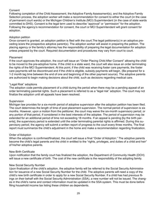 Consent
Following completion of the Child Assessment, the Adoptive Family Assessment(s), and the Adoptive Family
Selection process, the adoption worker will make a recommendation for consent to either the court (in the case
of permanent court wards) or the Michigan Children’s Institute (MCI) Superintendent (in the case of state wards
committed to DHS). Consent is the legal term used to describe “approval” or “permission” for the adoption.
Following the agency’s recommendation for consent, the court or MCI Superintendent will grant consent for
adoption.

Adoption petition
Once consent is granted, an adoption petition is filed with the court.The legal petitioner(s) in an adoptive pre-
ceding is/are the prospective adoptive parent(s). The adoption worker will assist in preparing the petition. The
placing agency or the family’s attorney has the responsibility of preparing the legal documentation for adoption
unless prepared by the court. Required documentation and procedures may vary from court to court.

Placement
If the court approves the adoption, the court will issue an “Order Placing Child After Consent” allowing the child
to be moved to the pre-adoptive home. If the child is a state ward, the court will also issue an order terminating
the rights of the MCI Superintendent. At this point, if the child was receiving foster care payments, the foster
care payments will be discontinued and if the child is eligible, subsidy payments will begin. (Be prepared for a
1-2 month lag time between the end of one and beginning of the other payment source). The adoptive parents
are authorized to begin making decisions about the child, such as decisions regarding medical care.

“Legal Risk” adoptions
The adoption code permits placement of a child during the period when there may be a pending appeal of an
order terminating parental rights. Such a placement is referred to as a “legal risk” adoption. The court may not
finalize the adoption until all appeals have been resolved.

Supervision
Michigan law provides for a six-month period of adoptive supervision after the adoption petition has been filed.
The court determines the length of time of post placement supervision. The normal period of supervision is six
months. However, upon a motion from the petitioner, the court may waive the six-month supervisory period, or
any portion of that period, if considered in the best interests of the adoptee. The period of supervision may be
extended for an additional period of time not exceeding 18 months. If an appeal is pending [by the birth par-
ents], the supervisory period is extended until the order terminating parental rights is affirmed. During this su-
pervisory period, the agency will submit a written report of progress to the court every three months. The final
report must summarize the child’s adjustment in the home and make a recommendation regarding finalization.

Order of Adoption
When the adoption is confirmed/finalized, the court will issue a final “Order of Adoption.” The adoptive parents
become the child’s legal parents and the child in entitled to the “rights, privileges, and duties of a child and heir”
of his/her adoptive parents.

New Birth Certificate
Upon notification that the family court has finalized the adoption, the Department of Community Health (DCH)
will issue a new certificate of birth. The cost of the new certificate is the responsibility of the adopting family.

New Social Security Number
Upon finalization of the child’s adoption, the adoptive family will be referred to the Social Security Administra-
tion for issuance of a new Social Security Number for the child. The adoptive parents will need a copy of the
child’s new birth certificate in order to apply for a new Social Security Number. If a child has had previous fil-
ings on their behalf with the Social Security Administration (SSA), a new number will not be issued. The chang-
es in the child’s name and contact information must be updated in the SSA system. This must be done before
filing household income tax listing these children as dependents.

                                                          29
 