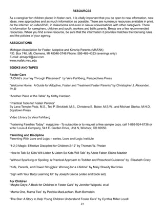 RESOURCES

As a caregiver for children placed in foster care, it is vitally important that you be open to new information, new
ideas, new approaches and as much information as possible. There are numerous resources available in print,
on the internet, on video/DVD, in classrooms and even in casual conversations with other caregivers. There
is information for caregivers, children and youth, workers and birth parents. Below are a few recommended
resources. When you find a new resource, be sure that the information it provides matches the licensing rules
and the policies of your agency.

ASSOCIATIONS

Michigan Association for Foster, Adoptive and Kinship Parents (MAFAK)
P.O. Box 746, Mt. Clemens, MI 48046-0746 Phone: 586-469-4333 (evenings only)
E-mail: almaprill@aol.com
www.mafak.msu.edu

BOOKS AND TAPES

Foster Care
“A Child’s Journey Through Placement” by Vera Fahlberg, Perspectives Press

“Welcome Home: A Guide for Adoptive, Foster and Treatment Foster Parents” by Christopher J. Alexander,
Ph.D

“Another Place at the Table” by Kathy Harrison

“Practical Tools for Foster Parents”
By Lana Temple-Plotz, M.S., Ted P. Stricklett, M.S., Christena B. Baker, M.S.W., and Michael Sterba, M.H.D,
Boystown Press

Video Library by Vera Fahlberg

“Fostering Families Today” magazine - To subscribe or to request a free sample copy, call 1-888-924-6736 or
write: Louis & Company, 541 E. Garden Drive, Unit N, Windsor, CO 80550.

Parenting and Discipline
Parenting With Love and Logic – series, Love and Logic Institute

“1-2-3 Magic: Effective Discipline for Children 2-12” by Thomas W. Phelan

“How to Talk So Kids Will Listen & Listen So Kids Will Talk” by Adele Faber, Elaine Mazlish

“Without Spanking or Spoiling: A Practical Approach to Toddler and Preschool Guidance” by Elizabeth Crary

“Kids, Parents, and Power Struggles: Winning for a Lifetime” by Mary Sheedy Kurcinka

“Sign with Your Baby Learning Kit” by Joseph Garcia (video and book set)

For Children
“Maybe Days: A Book for Children in Foster Care” by Jennifer Wilgocki, et al

“Mama One, Mama Two” by Patricia MacLachlan, Ruth Bornstein

“The Star: A Story to Help Young Children Understand Foster Care” by Cynthia Miller Lovell
                                                        31
 