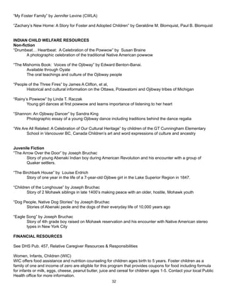 “My Foster Family” by Jennifer Levine (CWLA)

“Zachary’s New Home: A Story for Foster and Adopted Children” by Geraldine M. Blomquist, Paul B. Blomquist


INDIAN CHILD WELFARE RESOURCES
Non-fiction
“Drumbeat… Heartbeat: A Celebration of the Powwow” by Susan Braine
       A photographic celebration of the traditional Native American powwow

“The Mishomis Book: Voices of the Ojibway” by Edward Benton-Banai.
      Available through Oyate
      The oral teachings and culture of the Ojibway people

“People of the Three Fires” by James A Clifton, et al,
       Historical and cultural information on the Ottawa, Potawatomi and Ojibway tribes of Michigan

“Rainy’s Powwow” by Linda T. Raczak
       Young girl dances at first powwow and learns importance of listening to her heart

“Shannon: An Ojibway Dancer” by Sandra King
      Photographic essay of a young Ojibway dance including traditions behind the dance regalia

“We Are All Related: A Celebration of Our Cultural Heritage” by children of the GT Cunningham Elementary
      School in Vancouver BC, Canada Children’s art and word expressions of culture and ancestry


Juvenile Fiction
“The Arrow Over the Door” by Joseph Bruchac
       Story of young Abenaki Indian boy during American Revolution and his encounter with a group of
       Quaker settlers.

“The Birchbark House” by Louise Erdrich
       Story of one year in the life of a 7-year-old Ojibwe girl in the Lake Superior Region in 1847.

“Children of the Longhouse” by Joseph Bruchac
        Story of 2 Mohawk siblings in late 1400’s making peace with an older, hostile, Mohawk youth

“Dog People, Native Dog Stories” by Joseph Bruchac
      Stories of Abenaki peole and the dogs of their everyday life of 10,000 years ago

“Eagle Song” by Joseph Bruchac
       Story of 4th grade boy raised on Mohawk reservation and his encounter with Native American stereo
       types in New York City

FINANCIAL RESOURCES

See DHS Pub. 457, Relative Caregiver Resources & Responsibilities

Women, Infants, Children (WIC)
WIC offers food assistance and nutrition counseling for children ages birth to 5 years. Foster children as a
family of one and income of zero are eligible for this program that provides coupons for food including formula
for infants or milk, eggs, cheese, peanut butter, juice and cereal for children ages 1-5. Contact your local Public
Health office for more information.
                                                        32
 