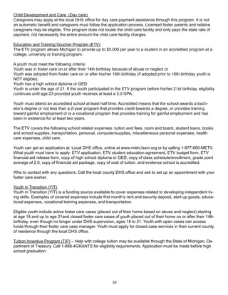 Child Development and Care (Day care)
Caregivers may apply at the local DHS office for day care payment assistance through this program. It is not
an automatic benefit and caregivers must follow the application process. Licensed foster parents and relative
caregivers may be eligible. This program does not locate the child care facility and only pays the state rate of
payment, not necessarily the entire amount the child care facility charges.

Education and Training Voucher Program (ETV)
The ETV program allows Michigan to provide up to $5,000 per year to a student in an accredited program at a
college, university or training program.

A youth must meet the following criteria:
Youth was in foster care on or after their 14th birthday because of abuse or neglect or
Youth was adopted from foster care on or after his/her 16th birthday (if adopted prior to 16th birthday youth is
NOT eligible).
Youth has a high school diploma or GED
Youth is under the age of 21. If the youth participated in the ETV program before his/her 21st birthday, eligibility
continues until age 23 provided youth receives at least a 2.0 GPA.

Youth must attend an accredited school at least half time. Accredited means that the school awards a bach-
elor’s degree or not less than a 2-year program that provides credit towards a degree, or provides training
toward gainful employment or is a vocational program that provides training for gainful employment and has
been in existence for at least two years.

The ETV covers the following school related expenses: tuition and fees, room and board, student loans, books
and school supplies, transportation, personal, computer/supplies, miscellaneous personal expenses, health
care expenses, child care.

Youth can get an application at: Local DHS office, online at www.mietv.lssm.org or by calling 1-877-660-METV.
What youth must have to apply: ETV application, ETV student education agreement, ETV budget form, ETV
financial aid release form, copy of high school diploma or GED, copy of class schedule/enrollment, grade point
average of 2.0, copy of financial aid package, copy of cost of tuition, and evidence school is accredited.

Who to contact with any questions: Call the local county DHS office and ask to set up an appointment with your
foster care worker.

Youth in Transition (YIT)
Youth in Transition (YIT) is a funding source available to cover expenses related to developing independent liv-
ing skills. Examples of covered expenses include first month’s rent and security deposit, start up goods, educa-
tional expenses, vocational training expenses, and transportation.

Eligible youth include active foster care cases (placed out of their home based on abuse and neglect) starting
at age 14 and up to age 21and closed foster care cases of youth placed out of their home on or after their 14th
birthday, even though no longer under DHS supervision, ages 18 to 21. Youth with open cases can access
funds through their foster care case manager. Youth must apply for closed case services in their current county
of residence through the local DHS office.

Tuition Incentive Program (TIP) – Help with college tuition may be available through the State of Michigan, De-
partment of Treasury. Call 1-888-4GRANTS for eligibility requirements. Application must be made before high
school graduation.




                                                         33
 