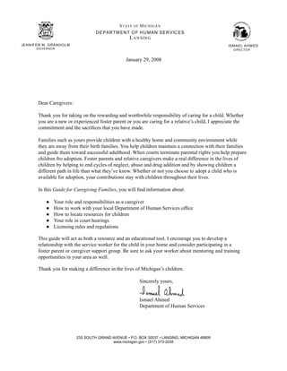 S TA TE O F M IC H IGAN
                                        D E P AR TM EN T O F H U M AN S ER V IC E S
                                                        L A N SIN G
JENN IFER M . G R ANH O LM                                                                            ISM AEL AH M ED
        G O V E R NO R                                                                                   DIR E C TO R


                                                       January 29, 2008




         Dear Caregivers:

         Thank you for taking on the rewarding and worthwhile responsibility of caring for a child. Whether
         you are a new or experienced foster parent or you are caring for a relative’s child, I appreciate the
         commitment and the sacrifices that you have made.

         Families such as yours provide children with a healthy home and community environment while
         they are away from their birth families. You help children maintain a connection with their families
         and guide them toward successful adulthood. When courts terminate parental rights you help prepare
         children fro adoption. Foster parents and relative caregivers make a real difference in the lives of
         children by helping to end cycles of neglect, abuse and drug addition and by showing children a
         different path in life than what they’ve know. Whether or not you choose to adopt a child who is
         available for adoption, your contributions stay with children throughout their lives.

         In this Guide for Caregiving Families, you will find information about:

               ●     Your role and responsibilities as a caregiver
               ●     How to work with your local Department of Human Services office
               ●     How to locate resources for children
               ●     Your role in court hearings
               ●     Licensing rules and regulations

         This guide will act as both a resource and an educational tool. I encourage you to develop a
         relationship with the service worker for the child in your home and consider participating in a
         foster parent or caregiver support group. Be sure to ask your worker about mentoring and training
         opportunities in your area as well.

         Thank you for making a difference in the lives of Michigan’s children.

                                                              Sincerely yours,


                                                              Ismael Ahmed
                                                              Department of Human Services




                               235 SOUTH GRAND AVENUE • P.O. BOX 30037 • LANSING, MICHIGAN 48909
                                               www.michigan.gov • (517) 373-2035
 
