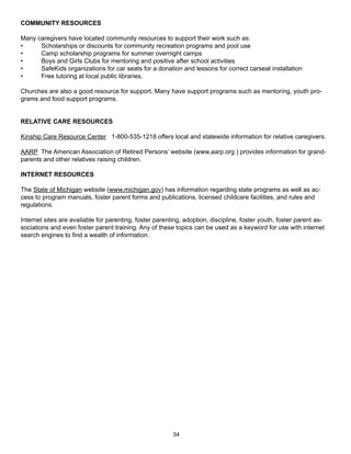 COMMUNITY RESOURCES

Many caregivers have located community resources to support their work such as:
•     Scholarships or discounts for community recreation programs and pool use
•     Camp scholarship programs for summer overnight camps
•     Boys and Girls Clubs for mentoring and positive after school activities
•     SafeKids organizations for car seats for a donation and lessons for correct carseat installation
•     Free tutoring at local public libraries.

Churches are also a good resource for support. Many have support programs such as mentoring, youth pro-
grams and food support programs.


RELATIVE CARE RESOURCES

Kinship Care Resource Center 1-800-535-1218 offers local and statewide information for relative caregivers.

AARP The American Association of Retired Persons’ website (www.aarp.org ) provides information for grand-
parents and other relatives raising children.

INTERNET RESOURCES

The State of Michigan website (www.michigan.gov) has information regarding state programs as well as ac-
cess to program manuals, foster parent forms and publications, licensed childcare facilities, and rules and
regulations.

Internet sites are available for parenting, foster parenting, adoption, discipline, foster youth, foster parent as-
sociations and even foster parent training. Any of these topics can be used as a keyword for use with internet
search engines to find a wealth of information.




                                                         34
 