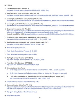 APPENDIX

A: Child Protection Law (DHS-Pub 3)
   http://www.michigan.gov/documents/DHS-PUB-0003_167609_7.pdf

B: Public Act 116 of 1973, as Amended (DHS-Pub.-14)
   http://www.michigan.gov/documents/Public_Act_116_amendments_for_child_care_homes_144869_7.pdf

C: Licensing Rules for Foster Family Homes (DHS-Pub-10)
   http://www.state.mi.us/orr/emi/admincode.asp?AdminCode=Single&Admin_Num=40009101&Dpt=HS&RngHigh=

D: Licensing Rules for Child Placing Agencies (DHS-Pub-11)
   http://www.state.mi.us/orr/emi/admincode.asp?AdminCode=Single&Admin_Num=40012101&Dpt=HS&RngHigh=

E: Children’s Ombudsman Act (P.A. 204)
   http://www.legislature.mi.gov/(S(ui1ottfi2mdkkhzetzmeuu55))/mileg.aspx?page=getobject&objectname=mcl-
   Act-204-of-1994&queryid=16190243&highlight=Childrens%20ombudsman%20Act
   Enrolled House Bill No. 4096 http://www.legislature.mi.gov/documents/2003-2004/publicact/htm/2004-PA-0560.htm

F: Incident, Accident, Illness, Death or Fire Report (DHS-Pub-4603)
   http:/www.michigan.gov/documents/OCAL-4603_11_04_113036_7.pdf

G: Report of Actual or Suspected Child Abuse or Neglect (DHS-3200)
   http://www.michigan.gov/documents/FIA3200_11924_7.pdf

H: Medical Passport (DHS-221)

I: Youth Health Record Initial Physical (DHS-1662)

J: Youth Health Record Yearly Dental (DHS-1664)

K: Clothing Inventory Checklist (DHS-3377)
   http://www.michigan.gov/documents/FIA-3377_61673_7.pdf

L: Foster Care Rate Schedule (CFF 905-3)
   http://www.mfia.state.mi.us/olmweb/ex/cff/905-3.pdf

M: Determination of Care Forms
   ●   DHS-470 (Assessment for Determination of Care for Children in FC – ages 0-12 years)

   ●    DHS–47OA (Assessment for Determination of Care for Children in FC – ages 13 and over)

   ●    DHS-1945 (Assessment for Determination of Care for Medically Fragile Children in FC )
        http://www.michigan.gov/documents/1DHS_1945_133057_7.pdf

N: Sample letter to Lawyer Guardian Ad-Litem (L-GAL)

O: Children’s Product Safety Act (P.A. 219)
   http://www.legislature.mi.gov/(S(ui1ottfi2mdkkhzetzmeuu55))/mileg.aspx?page=getobject&objectname=mcl-
   Act-219-of-2000&queryid=16190282&highlight=childrens%20product%20safety%20act

P: Michigan’s Safety Belt and Child Restraint Laws

Q: Safe Sleep pamphlet
                                                       35
 