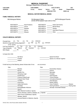 MEDICAL PASSPORT
                                                     Michigan Department of Human Services
CASE NAME:                                                     CASE NUMBER:                             DATE OF BIRTH:                         SEX:
ADDRESS:                                                       County       District       Section        Unit          Worker       Program Number:
                                                                                             MEDICAID TYPE:                      SWSS Log

                                                         MEDICAL HISTORY/MEDICAL NEEDS
FAMILY MEDICAL HISTORY:
          MO=Biological Mother                                  FA=Biological Father                        BOTH=Biological Parents
                                                                (Circle all that apply/or type code on line)


                 MO/FA/BOTH                     Heart Problems              MO/FA/BOTH                    Sickle Cell Anemia
                 MO/FA/BOTH                     Cancer                      MO/FA/BOTH                    Mental Illness
                 MO/FA/BOTH                     Diabetes                    MO/FA/BOTH                    Strokes
                 MO/FA/BOTH                     Asthma                      MO/FA/BOTH                    High Blood Pressure
                 MO/FA/BOTH                     Allergies                   MO/FA/BOTH                    Other



CHILD’S MEDICAL HISTORY:


Prenatal Care:             Yes                       No                 Unknown
Alcohol or drugs taken during pregnancy?:                      Yes          No          Unknown
          If Yes, specify:
Full Term Pregnancy:             Yes                         No            Unknown
Type of Delivery:            Natural                        Cesarean            Unknown
Birth Weight:              lbs                       Oz.


List age when child:

                                 Sat Alone                                                           Spoke First Word
                                 Crawled                                                             Spoke 2 to 3 Words Together
                                 Walked


If child had any of the following, please indicate date of mos             ent occurrence:

           Date                                                                 Date
                                 Measles                                                             Earache/Ear Infection
                                 Mumps                                                               Anemia
                                 Chicken Pox                                                         Meningitis
                                 Whooping cough                                                      Paralysis
                                 Scarlet Fever                                                       Heart Disease
                                 Frequent Colds/Cough                                                Thyroid Disease
                                 Frequent Sore Throat                                                Convulsions/Seizures
                                 Tonsillitis                                                         Head Banging
                                 Pneumonia                                                           Breath Holding
                                 Sickle Cell Anemia                                                  Vision Problems                        Glasses
                                 HIV/AIDS                                                            Hearing Problems                       Hearing Aide
                                 Kidney/Bladder Infections                                           Sexually Transmitted Disease
                                 Speech
                                 Other Medical Conditions, Specify:
                                 Chronic Illnesses, (Asthma, Diabetes, etc...), Specify:
                                 Other Forms of Self-Abuse, Specify:
                                 Allergies, Specify:
                                 Unusual Reaction to Medicine, Specify:


DHS-221 (Rev. 2-06) Previous edition obsolete. MS Word                             1
 