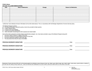 Child’s Name
RECORD ON-GOING MEDICATIONS
      Date                              Name of Medication                                          Dosage                                                    Reason for Medication




I certify that I have obtained all known information for the child named above. This is in accordance with the Michigan Department of Human Services policy.

The Medical Passport contains:
A) All medical information required by policy or law to be provided to foster parents.
B) A basic medical history.
C) A record of all immunizations.
D) A record of on-going medications.
E) Other information concerning the child’s physical and mental health.

Each of the child’s placement providers (foster parent/kinship caregiver, etc.) have been provided a copy of the Medical Passport along with:
•   All known history of abuse or neglect of the child;
•   All known emotional and psychological problems of the child;
•   All known behavioral problems of the child; and
•   The documents that verify the above information.


PREVIOUS WORKER’S SIGNATURE:                                                                                                                                            Date


PREVIOUS WORKER’S SIGNATURE:                                                                                                                                            Date


PREVIOUS WORKER’S SIGNATURE:                                                                                                                                            Date




Department of Human Services (DHS) will not discriminate against any individual or group because of race, sex, religion, age, national origin, color, height, weight, marital status, political beliefs or disability. If
you need help with reading, writing, hearing, etc., under the Americans with Disabilities Act, you are invited to make your needs known to a DHS office in your area.


DHS-221 (Rev. 2-06) Previous edition obsolete. MS Word                                                  4                                                               cc:   Case File
                                                                                                                                                                              Foster Parent
                                                                                                                                                                              DHS Monitoring Worker
 