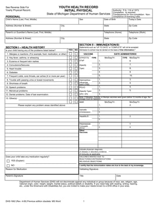 See Reverse Side For                                         YOUTH HEALTH RECORD
Yearly Physical Record.                                         INITIAL PHYSICAL                                         Authority: P.A. 116 of 1973.
                                                                                                                         Completion: Is required.
                                               State of Michigan Department of Human                         Services Consequence for non-completion: Non-
PERSONAL                                                                                                                 compliance of licensing rules.
Child’s Name (Last, First, Middle)                                                   Sex                        Date of Birth             Today’s Date


Address (Number & Street)                                       City                                              State                        Zip Code


Parent’s or Guardian’s Name (Last, First, Middle)                                                                 Telephone (Home)             Telephone (Work)

Address (Number & Street)                                       City                                              State                        Zip Code


                                                                                     SECTION II – IMMUNIZATION(S)
SECTION I – HEALTH HISTORY                                                           Statements such as “UP TO DATE” or “COMPLETE” will not be accepted.
Is your child having any of the problems listed below?                  YES NO Admission to school may be denied on the basis of this information.*
 1. Allergies or reactions: (For example, food, medication, or other)                        VACCINE                          DATE ADMINISTERED
 2. Hay fever, asthma, or wheezing                                                   DTP/DT/Td        TYPE        Mo/Day/Yr:           TYPE     Mo/Day/Yr:
                                                                                     DTaP                    1.                                 6
 3. Eczema or frequent skin rashes
 4. Convulsions/Seizures                                                             (Specify                2.                                 7.

 5. Heart trouble                                                                    Type)                   3.                                 8.

 6. Diabetes                                                                                                 4                                  9
 7. Frequent colds, sore throats, ear aches (4 or more per year)                                             5.                                 10.

 8. Trouble with passing urine or bowel movements                                    Haemophilus             1.                                 3.
                                                                                     influenzae              2.                                 4.
 9. Shortness of breath                                                              type b (HIB)
10. Speech problems                                                                  POLIO                   1.                                 4.
11. Menstrual problems                                                               (Specify Type)          2.                                 5.

12. Dental problems. Date of last examination.                                       OPV / IPV               3.
                                                                                     Note: If Measles, Rubella, or Mumps vaccines were given before 12 months of age, the
13. Other(s)                                                                         dosage must be repeated.
                                                                                     MMR                          Mo/Day/Yr:                    Mo/Day/Yr:
               Please explain any problem areas identified above:                                            1.                                 2.

                                                                                     Varicella               1.
                                                                                     (Chickenpox)            2.

                                                                                     Hepatitis B             1.                                 3.
                                                                                                             2.

                                                                                     Pneumococcal            1.                                 3.
                                                                                     Conjugate
                                                                                                             2.                                 4.
                                                                                     (PCV)
                                                                                     Other
                                                                                     Vaccines




                                                                                     Indicate physician diagnosis
                                                                                     of disease or laboratory evidence
                                                                                     of immunity as applicable
Does your child take any medication regularly?                                       VACCINES WAIVED DUE TO
                                                                                     REACTIONS/CONTRAINDICATIONS/
      YES (Explain)                                                                  RELIGIOUS OBJECTIONS

      NO                                                                             I certify that the immunization dates are true to the best of my knowledge.

Reason for Medication                                                                Validating Signature


Parent’s Signature                                                                   Title                                      Date

                Department of Human Services (DHS) will not discriminate against any individual or group because of race, sex, religion, age,
                national origin, color, height, weight, marital status, political beliefs or disability. If you need help with reading, writing, hearing,
                etc., under the Americans with Disabilities Act, you are invited to make your needs known to a DHS office in your area.




DHS-1662 (Rev. 4-06) Previous edition obsolete. MS Word                                    1
 