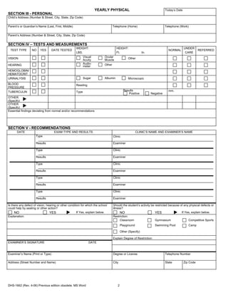 YEARLY PHYSICAL                                           Today’s Date
SECTION III - PERSONAL
Child’s Address (Number & Street, City, State, Zip Code)


Parent’s or Guardian’s Name (Last, First, Middle)                                   Telephone (Home)                          Telephone (Work)


Parent’s Address (Number & Street, City, State, Zip Code)


SECTION IV – TESTS AND MEASUREMENTS
                                                     WEIGHT:                          HEIGHT:                                                UNDER
 TEST TYPE        NO     YES      DATE TESTED                                                                                   NORMAL                  REFERRED
                                                     LBS.                             Ft.                    In.                              CARE
VISION                                                    Visual            Ocular               Other
                                                          Acuity            Muscle
HEARING                                                   Audio-            Other
                                                          meter
HEMOGLOBIN/
HEMATOCRIT
URINALYSIS                                                  Sugar           Albumin              Microscopic
BLOOD                                                Reading
PRESSURE
TUBERCULIN                                           Type                                    Results                            mm.
                                                                                                Positive           Negative
OTHER
(Specify)
OTHER
(Specify)
Essential findings deviating from normal and/or recommendations




SECTION V - RECOMMENDATIONS
       DATE                         EXAM TYPE AND RESULTS                                               CLINIC’S NAME AND EXAMINER’S NAME
                      Type                                                          Clinic

                      Results                                                       Examiner

                      Type                                                          Clinic

                      Results                                                       Examiner

                      Type                                                          Clinic

                      Results                                                       Examiner

                      Type                                                          Clinic

                      Results                                                       Examiner

                      Type                                                          Clinic

                      Results                                                       Examiner

Is there any defect of vision, hearing or other condition for which the school      Should the student’s activity be restricted because of any physical defects or
could help by seating or other action?                                              illness?
     NO                          YES                   If Yes, explain below.             NO                         YES                 If Yes, explain below.
Explanation:                                                                        Restriction:
                                                                                          Classroom                  Gymnasium                Competitive Sports
                                                                                           Playground                Swimming Pool              Camp

                                                                                           Other (Specify)

                                                                                    Explain Degree of Restriction:
EXAMINER’S SIGNATURE                                           DATE


Examiner’s Name (Print or Type)                                                     Degree or License                         Telephone Number

Address (Street Number and Name)                                                    City                                      State          Zip Code




DHS-1662 (Rev. 4-06) Previous edition obsolete. MS Word                                2
 