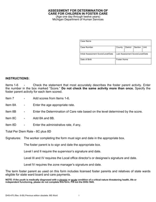 ASSESSMENT FOR DETERMINATION OF
                                            CARE FOR CHILDREN IN FOSTER CARE
                                                  (Age one day through twelve years)
                                                Michigan Department of Human Services




                                                                         Case Name


                                                                         Case Number                           County   District   Section   Unit


                                                                         Initial Assessment Score/Level/Date   Last Assessment Score/Level/Date

                                                                         Date of Birth                         Foster Home




INSTRUCTIONS:

Items 1-6     -       Check the statement that most accurately describes the foster parent activity. Enter
the number in the box marked “Score.” Do not check the same activity more than once. Specify the
foster parent activity for each item scored.

Item 7             -        Add scores from Items 1-6.

Item 8A            -        Enter the age appropriate rate.

Item 8B            -        Enter the Determination of Care rate based on the level determined by the score.

Item 8C            -        Add 8A and 8B.

Item 8D            -        Enter the administrative rate, if any.

Total Per Diem Rate - 8C plus 8D

Signatures: The worker completing the form must sign and date in the appropriate box.

                   The foster parent is to sign and date the appropriate box.

                   Level I and II require the supervisor’s signature and date.

                   Level III and IV requires the Local office director’s or designee’s signature and date.

                   Level IV requires the zone manager’s signature and date.

The term foster parent as used on this form includes licensed foster parents and relatives of state wards
eligible for state ward board and care payments.
NOTE: If the youth is medically diagnosed with a chronic or acute condition of a critical nature threatening health, life or
independent functioning, please do not complete this form. Fill out the DHS-1945.




DHS-470 (Rev. 6-06) Previous edition obsolete. MS Word               1
 