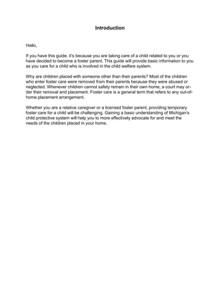 Introduction


Hello,

If you have this guide, it’s because you are taking care of a child related to you or you
have decided to become a foster parent. This guide will provide basic information to you
as you care for a child who is involved in the child welfare system.

Why are children placed with someone other than their parents? Most of the children
who enter foster care were removed from their parents because they were abused or
neglected. Whenever children cannot safety remain in their own home, a court may or-
der their removal and placement. Foster care is a general term that refers to any out-of-
home placement arrangement.

Whether you are a relative caregiver or a licensed foster parent, providing temporary
foster care for a child will be challenging. Gaining a basic understanding of Michigan’s
child protective system will help you to more effectively advocate for and meet the
needs of the children placed in your home.
 