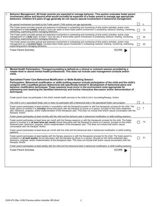 1. Behavior Management: All foster parents are expected to manage behavior. This section evaluates foster parent
   involvement above and beyond what would normally be expected of a foster parent to manage age appropriate
   behaviors. Children 0-2 years of age generally do not require special involvement in behavioral management.

    No special involvement provided by the Foster parent. Child actions are age appropriate.                                                      0
    The Foster parent provides special and extensive involvement in scheduling and monitoring of time and/or activities, and/or crisis
    management at least weekly. At least 2 hours per week of direct foster parent involvement in scheduling, behavior charting, monitoring,       15
    redirecting, supervising and/or managing behaviors.
    The Foster parent provides special and extensive involvement in scheduling and monitoring of time and/or activities, and/or crisis
    management on a daily basis. At least 1 hour per day of direct foster parent involvement in scheduling, behavior charting, monitoring,        30
    redirecting, supervising and/or managing behaviors.
    The Foster parent provides special and extensive involvement in scheduling and monitoring of time and/or activities, and/or crisis
    management on a constant basis. Constant direct foster parent involvement in scheduling, behavior charting, monitoring, redirecting,          45
    supervising and/or managing behaviors.
    Foster Parent Activities:                                                                                            SCORE




2. Mental Health Participation: Therapy/counseling is defined as a clinical or outreach session provided by a
   master level or above mental health professional. This does not include case management contacts and/or
   visits.

    Specialized Foster Care Behavioral Modification or Skills Building Session
    Participation: Behavioral modification or skills building session include participation of the child and the child’s
    caregiver with a qualified person (behavioral aid) specifically trained in development of behavioral plans and
    behavior modification techniques. These sessions must occur in the environment most appropriate for
    addressing and resolving the identified behavior(s) and involve interactive discussion and/or demonstration of
    techniques.

    Foster parent does not participate in the child’s mental health services or the child is not in counseling/therapy. And/or:

    The child is not in specialized foster care or does not participate with a behavioral aide in the specialized foster care program             0
    Foster parent participates at least monthly in consultation with the therapist/counselor or with the therapeutic process for the child. The
    foster parent is involved in a (monthly) formal discussion with the therapist by phone or in person, focused on the child’s treatment         7
    plan, behaviors, progress, and/or implementation of the therapeutic plan. This does not include brief and/or casual conversation with the
    therapist. And/or:
    Foster parent participates at least monthly with the child and the behavior aide in behavioral modification or skills building sessions.
    Foster parent participates at least twice per month with the therapy sessions or with the therapeutic process for the child. The foster
    parent is involved in a (at least twice per month) formal discussion with the therapist by phone or in person, focused on the child’s         14
    treatment plan, behaviors, progress, and/or implementation of the therapeutic plan. This does not include brief and/or casual
    conversation with the therapist. And/or:
    Foster parent participates at least twice per month with the child and the behavioral aide in behavioral modification or skills building
    sessions.
    Foster parent participates at least weekly with the therapy sessions or with the therapeutic process for the child. The foster parent is
    involved in a (at least weekly) formal discussion with the therapist by phone or in person, focused on the child’s treatment plan,            21
    behaviors, progress, and/or implementation of the therapeutic plan. This does not include brief and/or casual conversation with the
    therapist. And/or:
    Foster parent participates at least weekly with the child and the behavioral aide in behavioral modification or skills building sessions.
    Foster Parent Activities:                                                                                            SCORE




DHS-470 (Rev. 6-06) Previous edition obsolete. MS Word                             2
 