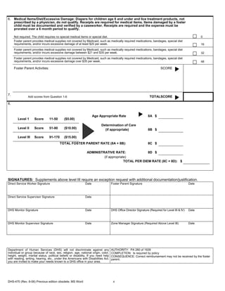 6. Medical Items/Diet/Excessive Damage: Diapers for children age 6 and under and lice treatment products, not
   prescribed by a physician, do not qualify. Receipts are required for medical items. Items damaged by a foster
   child must be documented and verified by a caseworker. Receipts are required and the expense must be
   prorated over a 6 month period to qualify.

     Not required. The child requires no special medical items or special diet.                                                                          0
     Foster parent provides medical supplies not covered by Medicaid, such as medically required medications, bandages, special diet
     requirements, and/or incurs excessive damage of at least $20 per week.                                                                              16
     Foster parent provides medical supplies not covered by Medicaid, such as medically required medications, bandages, special diet
     requirements, and/or incurs excessive damage between $21 and $35 per week.                                                                          32
     Foster parent provides medical supplies not covered by Medicaid, such as medically required medications, bandages, special diet
     requirements, and/or incurs excessive damage over $35 per week.                                                                                     48

     Foster Parent Activities:                                                                                             SCORE




7.
                Add scores from Question 1-6                                                                      TOTALSCORE

8.


                                                                    Age Appropriate Rate                         8A $
       Level 1       Score       11-50       ($5.00)
                                                                          Determination of Care
       Level II      Score       51-90       ($10.00)                       (if appropriate)                     8B $

       Level III     Score       91-170      ($15.00)
                                          TOTAL FOSTER PARENT RATE (8A + 8B):                                    8C $

                                                               ADMINISTRATIVE RATE:                8D $
                                                                        (if appropriate)
                                                                                      TOTAL PER DIEM RATE (8C + 8D): $




SIGNATURES: Supplements above level III require an exception request with additional documentation/justification.
Direct Service Worker Signature                              Date                   Foster Parent Signature                                       Date



Direct Service Supervisor Signature                          Date



DHS Monitor Signature                                        Date                   DHS Office Director Signature (Required for Level III & IV)   Date



DHS Monitor Supervisor Signature                             Date                   Zone Manager Signature (Required Above Level III)             Date




Department of Human Services (DHS) will not discriminate against any                AUTHORITY: PA 280 of 1939
individual or group because of race, sex, religion, age, national origin, color,    COMPLETION: Is required by policy
height, weight, marital status, political beliefs or disability. If you need help   CONSEQUENCE: Correct reimbursement may not be received by the foster
with reading, writing, hearing, etc., under the Americans with Disabilities Act,    parent.
you are invited to make your needs known to a DHS office in your area.




DHS-470 (Rev. 6-06) Previous edition obsolete. MS Word                               4
 