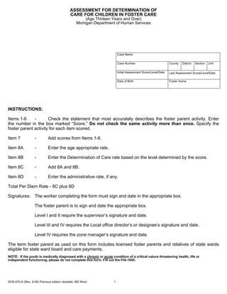 ASSESSMENT FOR DETERMINATION OF
                                            CARE FOR CHILDREN IN FOSTER CARE
                                                     (Age Thirteen Years and Over)
                                                Michigan Department of Human Services




                                                                        Case Name


                                                                        Case Number                           County   District   Section   Unit


                                                                        Initial Assessment Score/Level/Date   Last Assessment Score/Level/Date

                                                                        Date of Birth                         Foster Home




INSTRUCTIONS:

Items 1-6     -       Check the statement that most accurately describes the foster parent activity. Enter
the number in the box marked “Score.” Do not check the same activity more than once. Specify the
foster parent activity for each item scored.

Item 7            -         Add scores from Items 1-6.

Item 8A           -         Enter the age appropriate rate.

Item 8B           -         Enter the Determination of Care rate based on the level determined by the score.

Item 8C           -         Add 8A and 8B.

Item 8D           -         Enter the administrative rate, if any.

Total Per Diem Rate - 8C plus 8D

Signatures: The worker completing the form must sign and date in the appropriate box.

                  The foster parent is to sign and date the appropriate box.

                  Level I and II require the supervisor’s signature and date.

                  Level III and IV requires the Local office director’s or designee’s signature and date.

                  Level IV requires the zone manager’s signature and date.

The term foster parent as used on this form includes licensed foster parents and relatives of state wards
eligible for state ward board and care payments.
NOTE: If the youth is medically diagnosed with a chronic or acute condition of a critical nature threatening health, life or
independent functioning, please do not complete this form. Fill out the FIA-1945.




DHS-470-A (Rev. 6-06) Previous edition obsolete. MS Word            1
 