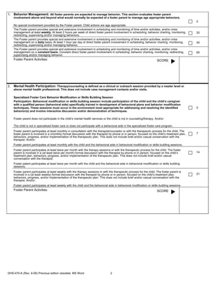 1. Behavior Management: All foster parents are expected to manage behavior. This section evaluates foster parent
    involvement above and beyond what would normally be expected of a foster parent to manage age appropriate behaviors.
                                                                                                                                                  0
    No special involvement provided by the Foster parent. Child actions are age appropriate.
    The Foster parent provides special and extensive involvement in scheduling and monitoring of time and/or activities, and/or crisis
    management at least weekly. At least 2 hours per week of direct foster parent involvement in scheduling, behavior charting, monitoring,       20
    redirecting, supervising and/or managing behaviors.
    The Foster parent provides special and extensive involvement in scheduling and monitoring of time and/or activities, and/or crisis
    management on a daily basis. At least 1 hour per day of direct foster parent involvement in scheduling, behavior charting, monitoring,        40
    redirecting, supervising and/or managing behavior.
    The Foster parent provides special and extensive involvement in scheduling and monitoring of time and/or activities, and/or crisis
    management on a constant basis. Constant direct foster parent involvement in scheduling, behavior charting, monitoring, redirecting,          60
    supervising and/or managing behavior.
    Foster Parent Activities:                                                                                            SCORE




2. Mental Health Participation: Therapy/counseling is defined as a clinical or outreach session provided by a master level or
    above mental health professional. This does not include case management contacts and/or visits.

    Specialized Foster Care Behavior Modification or Skills Building Session
    Participation: Behavioral modification or skills building session include participation of the child and the child’s caregiver
    with a qualified person (behavioral aide) specifically trained in development of behavioral plans and behavior modification
    techniques. These sessions must occur in the environment most appropriate for addressing and resolving the identified                         0
    behavior(s) and involve interactive discussion and/or demonstration of techniques.

    Foster parent does not participate in the child’s mental health services or the child is not in counseling/therapy. And/or:

    The child is not in specialized foster care or does not participate with a behavioral aide in the specialized foster care program.
    Foster parent participates at least monthly in consultation with the therapist/counselor or with the therapeutic process for the child. The
    foster parent is involved in a (monthly) formal discussion with the therapist by phone or in person, focused on the child’s treatment plan,   7
    behaviors, progress, and/or implementation of the therapeutic plan. This does not include brief and/or casual conservation with the
    therapist. And/or:
    Foster parent participates at least monthly with the child and the behavioral aide in behavioral modification or skills building sessions.
    Foster parent participates at least twice per month with the therapy sessions or with the therapeutic process for the child. The foster
    parent is involved in a (at least twice per month) formal discussion with the therapist by phone or in person, focused on the child’s         14
    treatment plan, behaviors, progress, and/or implementation of the therapeutic plan. This does not include brief and/or casual
    conversation with the therapist.
    Foster patent participates at least twice per month with the child and the behavioral aide in behavioral modification or skills building
    sessions.
    Foster parent participates at least weekly with the therapy sessions or with the therapeutic process for the child. The foster parent is
    involved in a (at least weekly) formal discussion with the therapist by phone or in person, focused on the child’s treatment plan,            21
    behaviors, progress, and/or implementation of the therapeutic plan. This does not include brief and/or casual conversation with the
    therapist. And/or:
    Foster parent participates at least weekly with the child and the behavioral aide in behavioral modification or skills building sessions
    Foster Parent Activities:                                                                                            SCORE




DHS-470-A (Rev. 6-06) Previous edition obsolete. MS Word                           2
 