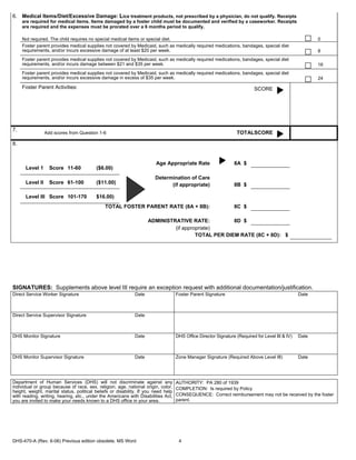 6. Medical Items/Diet/Excessive Damage: Lice treatment products, not prescribed by a physician, do not qualify. Receipts
     are required for medical items. Items damaged by a foster child must be documented and verified by a caseworker. Receipts
     are required and the expenses must be prorated over a 6 months period to qualify.

     Not required. The child requires no special medical items or special diet.                                                                          0
     Foster parent provides medical supplies not covered by Medicaid, such as medically required medications, bandages, special diet
     requirements, and/or incurs excessive damage of at least $20 per week.                                                                              8
     Foster parent provides medical supplies not covered by Medicaid, such as medically required medications, bandages, special diet
     requirements, and/or incurs damage between $21 and $35 per week.                                                                                    16
     Foster parent provides medical supplies not covered by Medicaid, such as medically required medications, bandages, special diet
     requirements, and/or incurs excessive damage in excess of $35 per week.                                                                             24
     Foster Parent Activities:                                                                                             SCORE




7.
                 Add scores from Question 1-6                                                                     TOTALSCORE

8.


                                                                        Age Appropriate Rate                     8A $
      Level 1      Score 11-60            ($6.00)
                                                                        Determination of Care
      Level II     Score 61-100           ($11.00)                            (if appropriate)                   8B $

      Level III Score 101-170             $16.00)
                                              TOTAL FOSTER PARENT RATE (8A + 8B):                                8C $

                                                                    ADMINISTRATIVE RATE:           8D $
                                                                             (if appropriate)
                                                                                      TOTAL PER DIEM RATE (8C + 8D): $




SIGNATURES: Supplements above level III require an exception request with additional documentation/justification.
Direct Service Worker Signature                              Date                   Foster Parent Signature                                       Date



Direct Service Supervisor Signature                          Date



DHS Monitor Signature                                        Date                   DHS Office Director Signature (Required for Level III & IV)   Date



DHS Monitor Supervisor Signature                             Date                   Zone Manager Signature (Required Above Level III)             Date




Department of Human Services (DHS) will not discriminate against any                AUTHORITY: PA 280 of 1939
individual or group because of race, sex, religion, age, national origin, color,    COMPLETION: Is required by Policy
height, weight, marital status, political beliefs or disability. If you need help
with reading, writing, hearing, etc., under the Americans with Disabilities Act,    CONSEQUENCE: Correct reimbursement may not be received by the foster
you are invited to make your needs known to a DHS office in your area.              parent.




DHS-470-A (Rev. 6-06) Previous edition obsolete. MS Word                             4
 