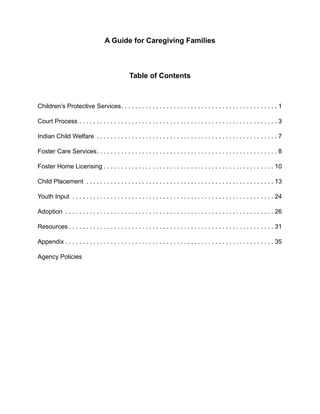 A Guide for Caregiving Families



                                                 Table of Contents



Children’s Protective Services . . . . . . . . . . . . . . . . . . . . . . . . . . . . . . . . . . . . . . . . . . . . . 1

Court Process . . . . . . . . . . . . . . . . . . . . . . . . . . . . . . . . . . . . . . . . . . . . . . . . . . . . . . . . . 3

Indian Child Welfare . . . . . . . . . . . . . . . . . . . . . . . . . . . . . . . . . . . . . . . . . . . . . . . . . . . . 7

Foster Care Services . . . . . . . . . . . . . . . . . . . . . . . . . . . . . . . . . . . . . . . . . . . . . . . . . . . . 8

Foster Home Licensing . . . . . . . . . . . . . . . . . . . . . . . . . . . . . . . . . . . . . . . . . . . . . . . . . 10

Child Placement . . . . . . . . . . . . . . . . . . . . . . . . . . . . . . . . . . . . . . . . . . . . . . . . . . . . . . 13

Youth Input . . . . . . . . . . . . . . . . . . . . . . . . . . . . . . . . . . . . . . . . . . . . . . . . . . . . . . . . . . 24

Adoption . . . . . . . . . . . . . . . . . . . . . . . . . . . . . . . . . . . . . . . . . . . . . . . . . . . . . . . . . . . . 26

Resources . . . . . . . . . . . . . . . . . . . . . . . . . . . . . . . . . . . . . . . . . . . . . . . . . . . . . . . . . . . 31

Appendix . . . . . . . . . . . . . . . . . . . . . . . . . . . . . . . . . . . . . . . . . . . . . . . . . . . . . . . . . . . . 35

Agency Policies
 