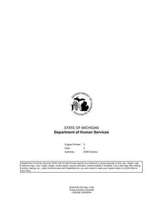 STATE OF MICHIGAN
                                     Department of Human Services


                                                  Copies Printed:       0
                                                  Cost:                 0
                                                  Authority:            DHS Director



Department of Human Services (DHS) will not discriminate against any individual or group because of race, sex, religion, age,
national origin, color, height, weight, marital status, sexual orientation, political beliefs or disability. If you need help with reading,
writing, hearing, etc., under the Americans with Disabilities Act, you are invited to make your needs known to a DHS office in
your area.




                                                       DHS-PUB-165 (Rev. 2-08)
                                                       Previous Edition Obsolete
                                                         <ONLINE VERSION>
 