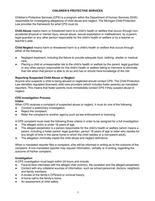 CHILDREN’S PROTECTIVE SERVICES

Children’s Protective Services (CPS) is a program within the Department of Human Services (DHS)
responsible for investigating allegations of child abuse and neglect. The Michigan Child Protection
Law provides the framework for what CPS must do.

Child Abuse means harm or threatened harm to a child’s health or welfare that occurs through non-
accidental physical or mental injury, sexual abuse, sexual exploitation or maltreatment, by a parent,
legal guardian or any other person responsible for the child’s health or welfare or by a teacher or
teacher’s aide.

Child Neglect means harm or threatened harm to a child’s health or welfare that occurs through
either of the following:

●    Negligent treatment, including the failure to provide adequate food, clothing, shelter or medical
     care.
●    Placing a child at unreasonable risk to the child’s health or welfare by the parent, legal guardian
     or any other person responsible for the child’s health or welfare failing to intervene to eliminate
     that risk when that person is able to do so and has or should have knowledge of the risk.

Reporting Suspected Child Abuse or Neglect
Anyone who suspects a child is being abused or neglected should contact CPS. The Child Protection
Law identifies regulated (licensed) child care providers (which includes foster parents) as mandated
reporters. This means that foster parents must immediately contact CPS if they suspect abuse or
neglect.

CPS Investigation Process
Intake:
When CPS receives a complaint of suspected abuse or neglect, it must do one of the following:
●    Conduct a preliminary investigation.
●    Reject the complaint.
●    Refer the complaint to another agency such as law enforcement or licensing.

A CPS complaint must meet the following three criteria in order to be assigned for a full investigation
●   The alleged victim is under 18 years of age.
●   The alleged perpetrator is a person responsible for the child’s health or welfare (which means a
    parent, including a foster parent, legal guardian, person 18 years of age or older who resides for
    any length of time in the same home in which the child resides or a non-parent adult).
●   The allegation minimally meets the child abuse and neglect definitions.

When a mandated reporter files a complaint, s/he will be informed in writing as to the outcome of the
complaint. A non-mandated reporter may request information, verbally or in writing, regarding the
outcome of his/her complaint.

Investigation
A CPS investigation must begin within 24 hours and include:
●   Face-to-face interviews with the alleged child victim(s), the caretaker and the alleged perpetrator.
●   Contact with any collateral sources of information, such as school personnel, doctors, neighbors
    and family members.
●   A review of the family’s CPS/and or criminal history.
●   A home call to the family’s home.
●   An assessment of child safety.


                                                    1
 