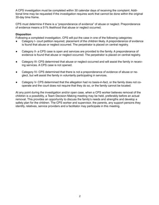 A CPS investigation must be completed within 30 calendar days of receiving the complaint. Addi-
tional time may be requested if the investigation requires work that cannot be done within the original
30-day time frame.

CPS must determine if there is a “preponderance of evidence” of abuse or neglect. Preponderance
of evidence means a 51% likelihood that abuse or neglect occurred.

Disposition
Following a completed investigation, CPS will put the case in one of the following categories:
●    Category I- court petition required, placement of the children likely. A preponderance of evidence
     is found that abuse or neglect occurred. The perpetrator is placed on central registry.

●    Category II- a CPS case is open and services are provided to the family. A preponderance of
     evidence is found that abuse or neglect occurred. The perpetrator is placed on central registry.

●    Category III- CPS determined that abuse or neglect occurred and will assist the family in receiv-
     ing services. A CPS case is not opened.

●    Category IV- CPS determined that there is not a preponderance of evidence of abuse or ne-
     glect, but will assist the family in voluntarily participating in services.

●    Category V- CPS determined that the allegation had no basis-in-fact, or the family does not co-
     operate and the court does not require that they do so, or the family cannot be located.

At any point during the investigation and/or open case, when a CPS worker believes removal of the
children is a possibility, a Team Decision Making meeting may be held, preferably before an actual
removal. This provides an opportunity to discuss the family’s needs and strengths and develop a
safety plan for the children. The CPS worker and supervisor, the parents, any support persons they
identify, relatives, service providers and a facilitator may participate in this meeting.




                                                   2
 