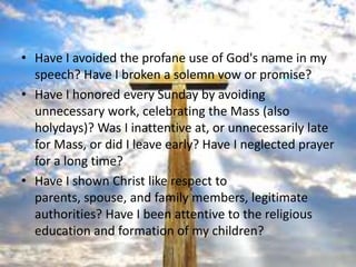 • Have I avoided the profane use of God's name in my
  speech? Have I broken a solemn vow or promise?
• Have I honored every Sunday by avoiding
  unnecessary work, celebrating the Mass (also
  holydays)? Was I inattentive at, or unnecessarily late
  for Mass, or did I leave early? Have I neglected prayer
  for a long time?
• Have I shown Christ like respect to
  parents, spouse, and family members, legitimate
  authorities? Have I been attentive to the religious
  education and formation of my children?
 