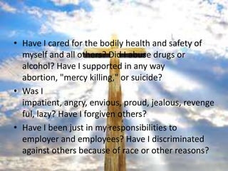 • Have I cared for the bodily health and safety of
  myself and all others? Did I abuse drugs or
  alcohol? Have I supported in any way
  abortion, "mercy killing," or suicide?
• Was I
  impatient, angry, envious, proud, jealous, revenge
  ful, lazy? Have I forgiven others?
• Have I been just in my responsibilities to
  employer and employees? Have I discriminated
  against others because of race or other reasons?
 
