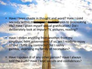 • Have I been chaste in thought and word? Have I used
  sex only within marriage and while open to procreating
  life? Have I given myself sexual gratification? Did I
  deliberately look at impure TV, pictures, reading?

• Have I stolen anything from another, from my
  employer, from government? If so, am I ready to repay
  it? Did I fulfill my contracts? Did I rashly
  gamble, depriving my family of necessities?

• Have I spoken ill of any other person? Have I always
  told the truth? Have I kept secrets and confidences?
 