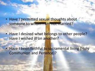 • Have I permitted sexual thoughts about
  someone to whom I am not married?

• Have I desired what belongs to other people?
  Have I wished ill on another?

• Have I been faithful to sacramental living (Holy
  Communion and Penance)?
 