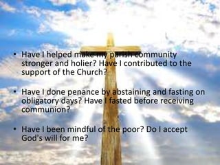 • Have I helped make my parish community
  stronger and holier? Have I contributed to the
  support of the Church?

• Have I done penance by abstaining and fasting on
  obligatory days? Have I fasted before receiving
  communion?

• Have I been mindful of the poor? Do I accept
  God's will for me?
 