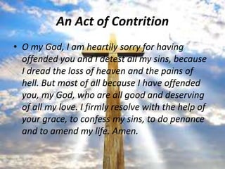 An Act of Contrition
• O my God, I am heartily sorry for having
  offended you and I detest all my sins, because
  I dread the loss of heaven and the pains of
  hell. But most of all because I have offended
  you, my God, who are all good and deserving
  of all my love. I firmly resolve with the help of
  your grace, to confess my sins, to do penance
  and to amend my life. Amen.
 