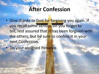 After Confession
• Give thanks to God for forgiving you again. If
  you recall some serious sin you forgot to
  tell, rest assured that it has been forgiven with
  the others, but be sure to confess it in your
  next Confession.
• Do your assigned Penance.
 