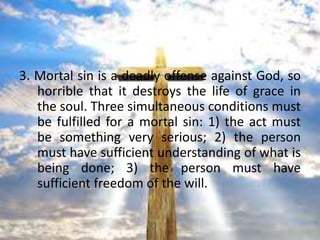 The Differences in Sins

3. Mortal sin is a deadly offense against God, so
   horrible that it destroys the life of grace in
   the soul. Three simultaneous conditions must
   be fulfilled for a mortal sin: 1) the act must
   be something very serious; 2) the person
   must have sufficient understanding of what is
   being done; 3) the person must have
   sufficient freedom of the will.
 