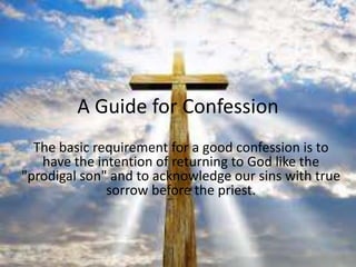 A Guide for Confession
  The basic requirement for a good confession is to
   have the intention of returning to God like the
"prodigal son" and to acknowledge our sins with true
              sorrow before the priest.
 