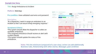 10
Example User Story
Title: Assign Ambulance to Incident
Platform: Web/App
Pre-condition: Have validated username and password
Description:
"As a Dispatcher, I want to assign an ambulance to an
incident so that I can ensure timely emergency response."
Acceptance Criteria:
•The system should allow the dispatcher to select an
available ambulance.
•The assigned ambulance should receive an alert with
incident details.
•The system should update the status of the
ambulance.
Notes: This the minimum compound of a user story .writer can add additionally
Business rules, Relationship with other stories, Massages, post condition
 