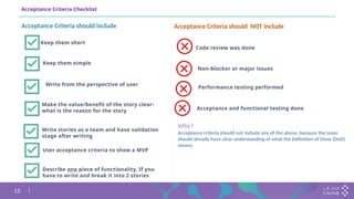 12
Acceptance Criteria Checklist
Keep them short
Write from the perspective of user
Keep them simple
Make the value/benefit of the story clear-
what is the reason for the story
Write stories as a team and have validation
stage after writing
User acceptance criteria to show a MVP
Acceptance Criteria should NOT include
Acceptance Criteria should include
Code review was done
Performance testing performed
Non-blocker or major issues
Acceptance and functional testing done
Why?
Acceptance criteria should not include any of the above, because the team
should already have clear understanding of what the Definition of Done (DoD)
means.
Describe one piece of functionality. If you
have to write and break it into 2 stories
 