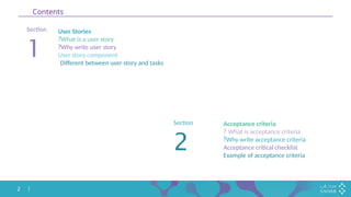 2
Contents
Section
1
User Stories
What is a user story
?
Why write user story
?
User story component
Different between user story and tasks
Section
2
Acceptance criteria
What is acceptance criteria
?
Why write acceptance criteria
?
Acceptance critical checklist
Example of acceptance criteria
 