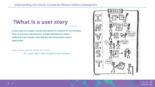 3
Understanding User Stories: A Guide for Effective Software Development
What is a user story
?
A user story is a simple, concise description of a feature or functionality
from an end user's perspective. It helps development teams
understand user needs, ensuring that the final product meets
expectation
User stories typically follow the format
:
"
As a [user role], I want to [goal] so that [reason]
"
 