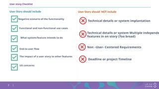 7
User story Checklist
Negative scenario of the functionality
What system/feature intends to do
Functional and non-functional use cases
End-to-user flow
The impact of a user story to other features
UX concerns
User Story should NOT include
User Story should include
Technical details or system implantation
Technical details or system Multiple independe
features in on story (Too broad)
Non –User- Centered Requirements
Deadline or project Timeline
 