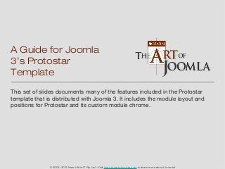 A Guide for Joomla
3’s Protostar
Template
This set of slides documents many of the features included in the Protostar
template that is distributed with Joomla 3. It includes the module layout and
positions for Protostar and its custom module chrome.




               © 2005-2013 New Life in IT Pty Ltd - Visit learn.theartofjoomla.com to learn more about Joomla!
 