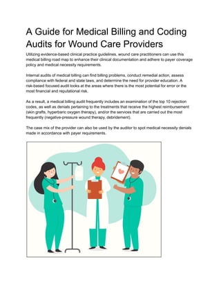 A Guide for Medical Billing and Coding
Audits for Wound Care Providers
Utilizing evidence-based clinical practice guidelines, wound care practitioners can use this
medical billing road map to enhance their clinical documentation and adhere to payer coverage
policy and medical necessity requirements.
Internal audits of medical billing can find billing problems, conduct remedial action, assess
compliance with federal and state laws, and determine the need for provider education. A
risk-based focused audit looks at the areas where there is the most potential for error or the
most financial and reputational risk.
As a result, a medical billing audit frequently includes an examination of the top 10 rejection
codes, as well as denials pertaining to the treatments that receive the highest reimbursement
(skin grafts, hyperbaric oxygen therapy), and/or the services that are carried out the most
frequently (negative-pressure wound therapy, debridement).
The case mix of the provider can also be used by the auditor to spot medical necessity denials
made in accordance with payer requirements.
 