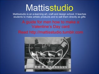 Mattis studio Mattisstudio is an e-learning art, craft and design school. It teaches students to make artistic products and to sell them directly as gifts A guide for men how to make a Valentine’s Day card Read http://mattisstudio.tumblr.com 