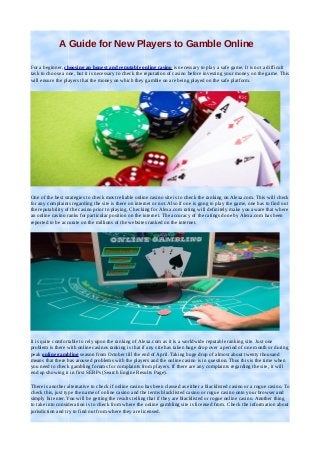 A Guide for New Players to Gamble Online
For a beginner, choosing an honest and reputable online casino is necessary to play a safe game. It is not a difficult
task to choose a one, but it is necessary to check the reputation of casino before investing your money on the game. This
will ensure the players that the money on which they gamble on are being played on the safe platform.

One of the best strategies to check most reliable online casino site is to check the ranking on Alexa.com. This will check
for any complaints regarding the site is there on internet or not. Also if one is gong to play the game, one has to find out
the reputability of the casino prior to playing. Checking for Alexa.com rating will definitely make you aware that where
an online casino ranks for particular position on the internet. The accuracy of the ratings done by Alexa.com has been
reported to be accurate on the millions of the websites ranked on the internet.

It is quite comfortable to rely upon the ranking of Alexa.com as it is a worldwide reputable ranking site. Just one
problem is there with online casinos ranking is that if any site has taken huge drop over a period of one month or during
peak online gambling season from October till the end of April. Taking huge drop of almost about twenty thousand
means that there has aroused problems with the players and the online casino is in question. Thus this is the time when
you need to check gambling forums for complaints from players. If there are any complaints regarding the site, it will
end up showing it in first SERPs (Search Engine Results Page).
There is another alternative to check if online casino has been classed as either a blacklisted casino or a rogue casino. To
check this, just type the name of online casino and the terms blacklisted casino or rogue casino onto your browser and
simply hit enter. You will be getting the results telling that if they are blacklisted or rogue online casino. Another thing
to take into consideration is to check from where the online gambling site is licensed from. Check the information about
jurisdiction and try to find out from where they are licensed.

 