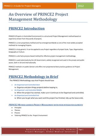 PRINCE 2- A Guide for Project Managers 2012
B a l a s u b r a m a n i a n . C , B . E , I T I L ® V 3 , P R I N C E 2
P r o j e c t M a n a g e r , G l o b a l M e d i c a l S o l u t i o n s
Page 1
An Overview of PRINCE2 Project
Management Methodology
PRINCE2 Introduction
PRINCE2 (Projects in Controlled Environment) is a structured Project Management method based on
experience drawn from thousands of projects.
PRINCE2 is a non-proprietary method and has emerged worldwide as one of the most widely accepted
methods for managing Projects.
PRINCE2 is truly generic: It can be applied to any Project regardless of project Scale, Type, Organisation,
Geography or Culture.
PRINCE2 is a de facto process-based method for effective project management methodology.
PRINCE2 is used extensively by the UK Government, widely recognized and used in the private and public
sector, both in UK and internationally.
PRINCE2 method is in public domain and offers non-proprietorial best practice guidance on Project
Management.
PRINCE2 Methodology in Brief
The PRINCE2 Methodology says that Project should have
An Organised and Controlled Start
ie. Organize and plan things properly before leaping in;
An Organised and Controlled Middle
ie. When the project has started, make sure it continues to be Organised and controlled;
An Organised and Controlled End
ie. When you’ve got what you want and the project has finished, tidy up the loose ends.
PRINCE2 METHOD ADDRESS PROJECT MANAGEMENT WITH FOUR INTEGRATED ELEMENTS
Principles
Themes
Process
Tailoring PRINCE2 to the Project Environment
 