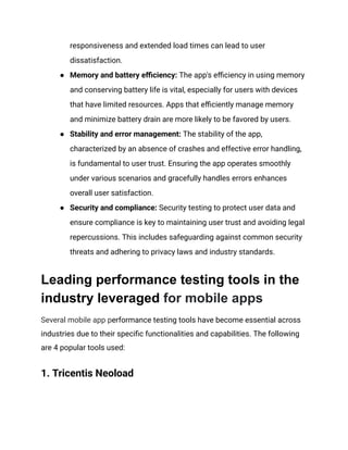 responsiveness and extended load times can lead to user
dissatisfaction.
●​ Memory and battery efficiency: The app's efficiency in using memory
and conserving battery life is vital, especially for users with devices
that have limited resources. Apps that efficiently manage memory
and minimize battery drain are more likely to be favored by users.
●​ Stability and error management: The stability of the app,
characterized by an absence of crashes and effective error handling,
is fundamental to user trust. Ensuring the app operates smoothly
under various scenarios and gracefully handles errors enhances
overall user satisfaction.
●​ Security and compliance: Security testing to protect user data and
ensure compliance is key to maintaining user trust and avoiding legal
repercussions. This includes safeguarding against common security
threats and adhering to privacy laws and industry standards.
Leading performance testing tools in the
industry leveraged for mobile apps
Several mobile app performance testing tools have become essential across
industries due to their specific functionalities and capabilities. The following
are 4 popular tools used:
1. Tricentis Neoload
 