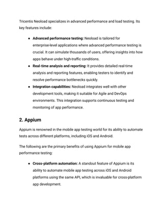Tricentis Neoload specializes in advanced performance and load testing. Its
key features include:
●​ Advanced performance testing: Neoload is tailored for
enterprise-level applications where advanced performance testing is
crucial. It can simulate thousands of users, offering insights into how
apps behave under high-traffic conditions.
●​ Real-time analysis and reporting: It provides detailed real-time
analysis and reporting features, enabling testers to identify and
resolve performance bottlenecks quickly.
●​ Integration capabilities: Neoload integrates well with other
development tools, making it suitable for Agile and DevOps
environments. This integration supports continuous testing and
monitoring of app performance.
2. Appium
Appium is renowned in the mobile app testing world for its ability to automate
tests across different platforms, including iOS and Android.
The following are the primary benefits of using Appium for mobile app
performance testing:
●​ Cross-platform automation: A standout feature of Appium is its
ability to automate mobile app testing across iOS and Android
platforms using the same API, which is invaluable for cross-platform
app development.
 