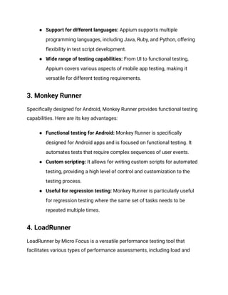 ●​ Support for different languages: Appium supports multiple
programming languages, including Java, Ruby, and Python, offering
flexibility in test script development.
●​ Wide range of testing capabilities: From UI to functional testing,
Appium covers various aspects of mobile app testing, making it
versatile for different testing requirements.
3. Monkey Runner
Specifically designed for Android, Monkey Runner provides functional testing
capabilities. Here are its key advantages:
●​ Functional testing for Android: Monkey Runner is specifically
designed for Android apps and is focused on functional testing. It
automates tests that require complex sequences of user events.
●​ Custom scripting: It allows for writing custom scripts for automated
testing, providing a high level of control and customization to the
testing process.
●​ Useful for regression testing: Monkey Runner is particularly useful
for regression testing where the same set of tasks needs to be
repeated multiple times.
4. LoadRunner
LoadRunner by Micro Focus is a versatile performance testing tool that
facilitates various types of performance assessments, including load and
 