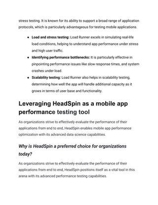 stress testing. It is known for its ability to support a broad range of application
protocols, which is particularly advantageous for testing mobile applications.
●​ Load and stress testing: Load Runner excels in simulating real-life
load conditions, helping to understand app performance under stress
and high user traffic.
●​ Identifying performance bottlenecks: It is particularly effective in
pinpointing performance issues like slow response times, and system
crashes under load.
●​ Scalability testing: Load Runner also helps in scalability testing,
determining how well the app will handle additional capacity as it
grows in terms of user base and functionality.
Leveraging HeadSpin as a mobile app
performance testing tool
As organizations strive to effectively evaluate the performance of their
applications from end to end, HeadSpin enables mobile app performance
optimization with its advanced data science capabilities.
Why is HeadSpin a preferred choice for organizations
today?
As organizations strive to effectively evaluate the performance of their
applications from end to end, HeadSpin positions itself as a vital tool in this
arena with its advanced performance testing capabilities.
 