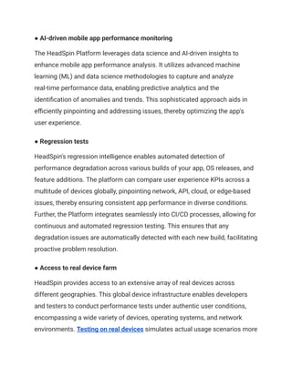 ● AI-driven mobile app performance monitoring
The HeadSpin Platform leverages data science and AI-driven insights to
enhance mobile app performance analysis. It utilizes advanced machine
learning (ML) and data science methodologies to capture and analyze
real-time performance data, enabling predictive analytics and the
identification of anomalies and trends. This sophisticated approach aids in
efficiently pinpointing and addressing issues, thereby optimizing the app's
user experience.
● Regression tests
HeadSpin's regression intelligence enables automated detection of
performance degradation across various builds of your app, OS releases, and
feature additions. The platform can compare user experience KPIs across a
multitude of devices globally, pinpointing network, API, cloud, or edge-based
issues, thereby ensuring consistent app performance in diverse conditions.
Further, the Platform integrates seamlessly into CI/CD processes, allowing for
continuous and automated regression testing. This ensures that any
degradation issues are automatically detected with each new build, facilitating
proactive problem resolution.
● Access to real device farm
HeadSpin provides access to an extensive array of real devices across
different geographies. This global device infrastructure enables developers
and testers to conduct performance tests under authentic user conditions,
encompassing a wide variety of devices, operating systems, and network
environments. Testing on real devices simulates actual usage scenarios more
 