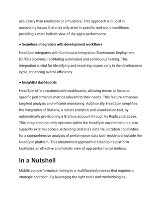 accurately than emulators or simulators. This approach is crucial in
uncovering issues that may only arise in specific real-world conditions,
providing a more holistic view of the app's performance.
● Seamless integration with development workflows
HeadSpin integrates with Continuous Integration/Continuous Deployment
(CI/CD) pipelines, facilitating automated and continuous testing. This
integration is vital for identifying and resolving issues early in the development
cycle, enhancing overall efficiency.
● Insightful dashboards
HeadSpin offers customizable dashboards, allowing teams to focus on
specific performance metrics relevant to their needs. This feature enhances
targeted analysis and efficient monitoring. Additionally, HeadSpin simplifies
the integration of Grafana, a robust analytics and visualization tool, by
automatically provisioning a Grafana account through its Replica database.
This integration not only operates within the HeadSpin environment but also
supports external access, extending Grafana's data visualization capabilities
for a comprehensive analysis of performance data both inside and outside the
HeadSpin platform. This streamlined approach in HeadSpin's platform
facilitates an effective and holistic view of app performance metrics.
In a Nutshell
Mobile app performance testing is a multifaceted process that requires a
strategic approach. By leveraging the right tools and methodologies,
 