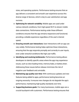 sizes, and operating systems. Performance testing ensures that an
app delivers a consistent and smooth user experience across this
diverse range of devices, which is key to user satisfaction and app
success.
●​ Optimizing for network variability: Mobile apps are used under
various network conditions, from high-speed Wi-Fi to slower mobile
data connections. Performance testing under these different
conditions ensures that the app remains responsive and functional,
providing a reliable experience regardless of the user's internet
speed.
●​ Ensuring smooth user interactions: User interactions with an app can
vary widely. Performance testing helps optimize these interactions,
ensuring that the app responds promptly and correctly to user inputs,
even under stressful conditions like high user traffic.
●​ Identifying and resolving bottlenecks: Performance testing allows
developers to identify specific areas where the app may experience
issues, such as slow loading times, memory leaks, or battery drain.
Addressing these issues before release minimizes the risk of
negative user feedback and uninstalls.
●​ Maintaining app quality over time: With continuous updates and new
features being added to apps, performance testing becomes an
ongoing necessity. It ensures new changes do not degrade the app's
performance, maintaining high-quality standards over time.
●​ Supporting business goals: For many businesses, mobile apps are a
crucial touchpoint with customers. Performance testing ensures that
 