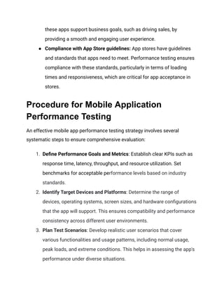these apps support business goals, such as driving sales, by
providing a smooth and engaging user experience.
●​ Compliance with App Store guidelines: App stores have guidelines
and standards that apps need to meet. Performance testing ensures
compliance with these standards, particularly in terms of loading
times and responsiveness, which are critical for app acceptance in
stores.
Procedure for Mobile Application
Performance Testing
An effective mobile app performance testing strategy involves several
systematic steps to ensure comprehensive evaluation:
1.​ Define Performance Goals and Metrics: Establish clear KPIs such as
response time, latency, throughput, and resource utilization. Set
benchmarks for acceptable performance levels based on industry
standards.
2.​ Identify Target Devices and Platforms: Determine the range of
devices, operating systems, screen sizes, and hardware configurations
that the app will support. This ensures compatibility and performance
consistency across different user environments.
3.​ Plan Test Scenarios: Develop realistic user scenarios that cover
various functionalities and usage patterns, including normal usage,
peak loads, and extreme conditions. This helps in assessing the app's
performance under diverse situations.
 